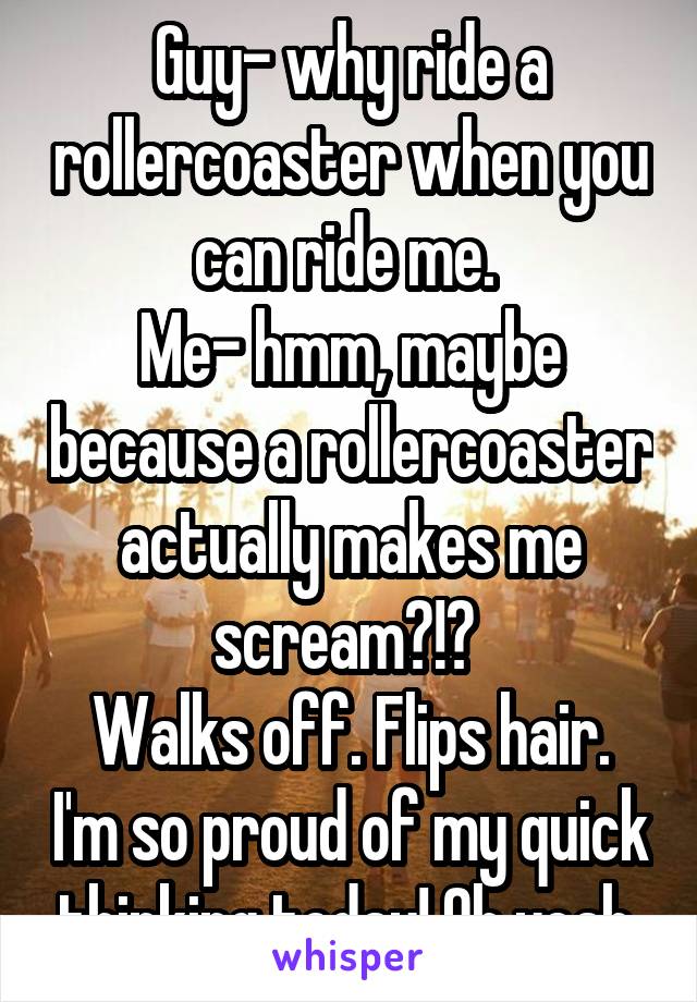 Guy- why ride a rollercoaster when you can ride me. 
Me- hmm, maybe because a rollercoaster actually makes me scream?!? 
Walks off. Flips hair. I'm so proud of my quick thinking today! Oh yeah 