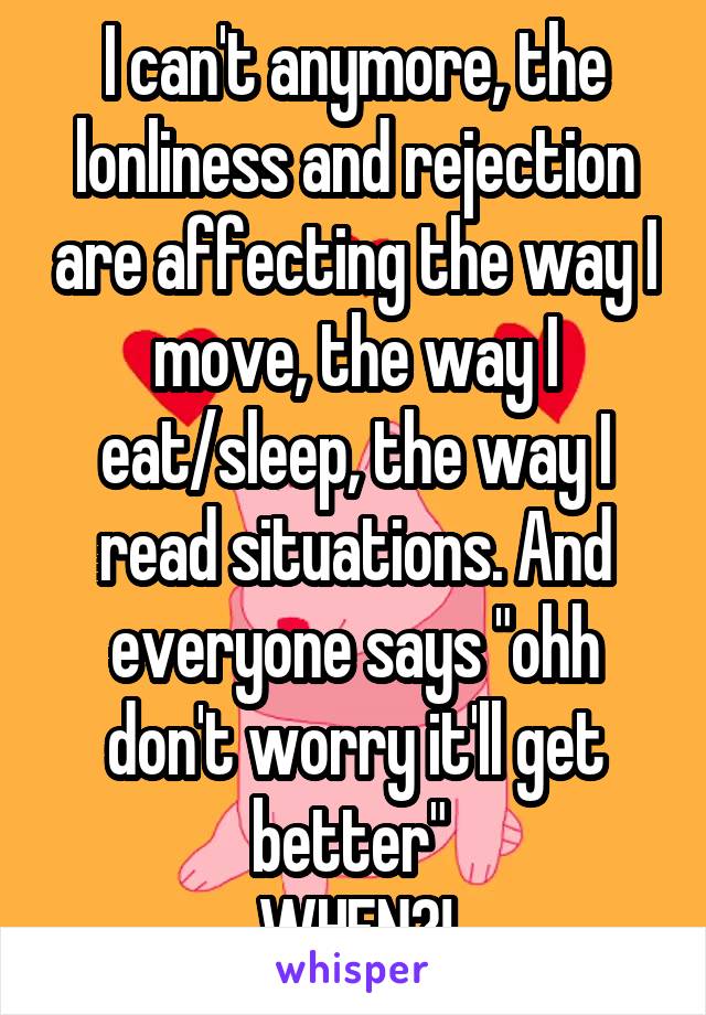 I can't anymore, the lonliness and rejection are affecting the way I move, the way I eat/sleep, the way I read situations. And everyone says "ohh don't worry it'll get better" 
WHEN?!