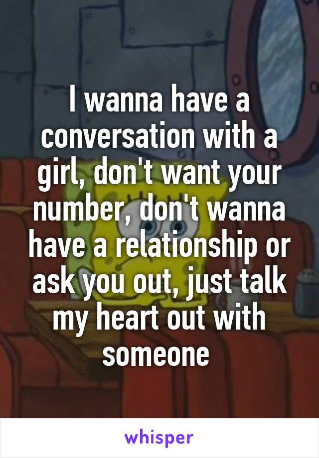 I wanna have a conversation with a girl, don't want your number, don't wanna have a relationship or ask you out, just talk my heart out with someone 