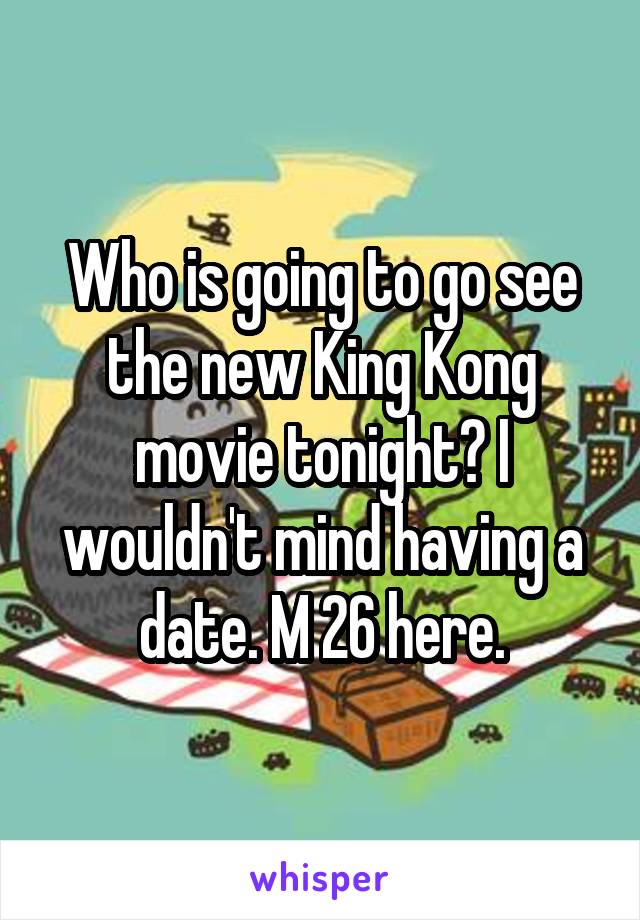 Who is going to go see the new King Kong movie tonight? I wouldn't mind having a date. M 26 here.