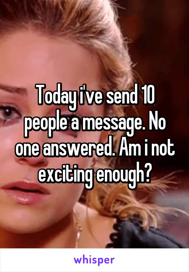 Today i've send 10 people a message. No one answered. Am i not exciting enough?