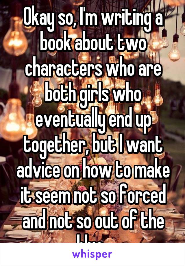 Okay so, I'm writing a book about two characters who are both girls who eventually end up together, but I want advice on how to make it seem not so forced and not so out of the blue. 