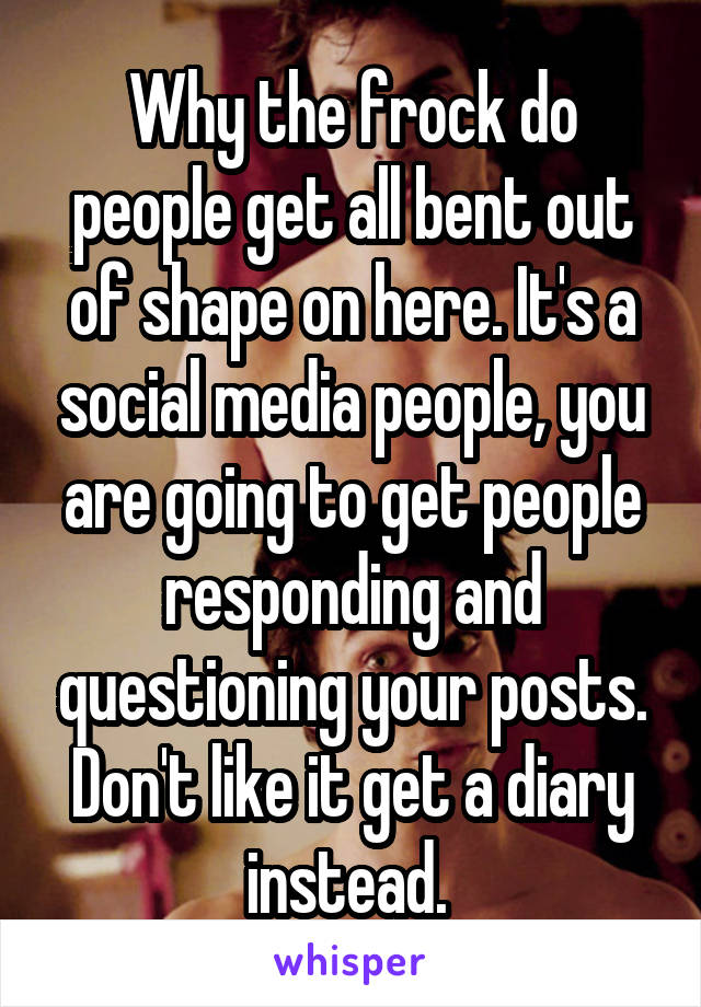 Why the frock do people get all bent out of shape on here. It's a social media people, you are going to get people responding and questioning your posts. Don't like it get a diary instead. 