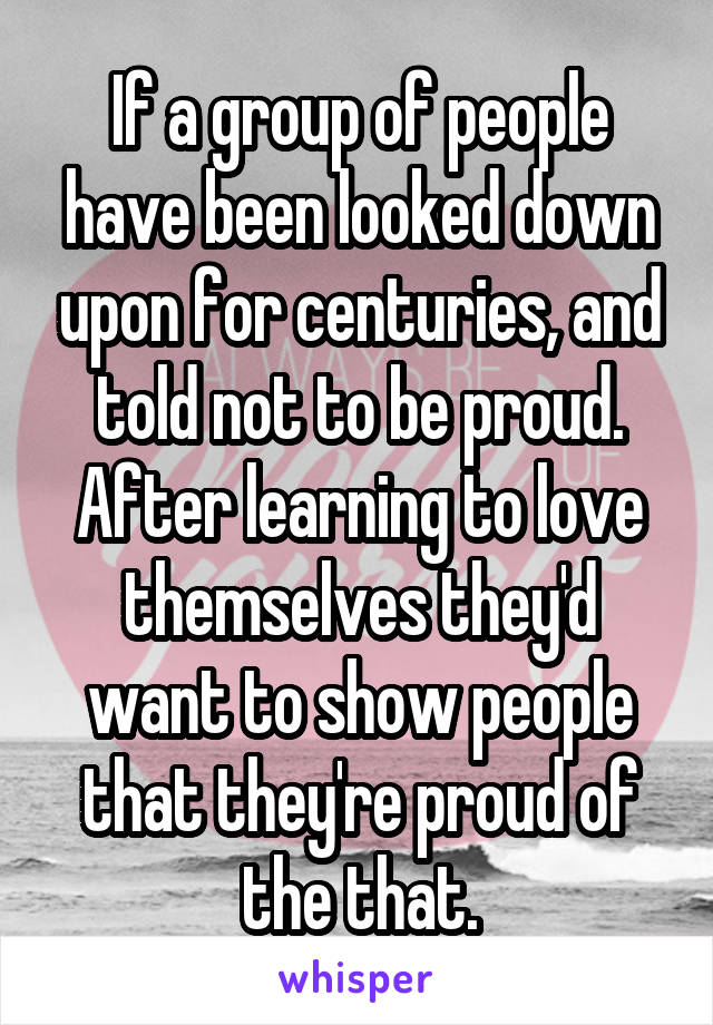 If a group of people have been looked down upon for centuries, and told not to be proud. After learning to love themselves they'd want to show people that they're proud of the that.