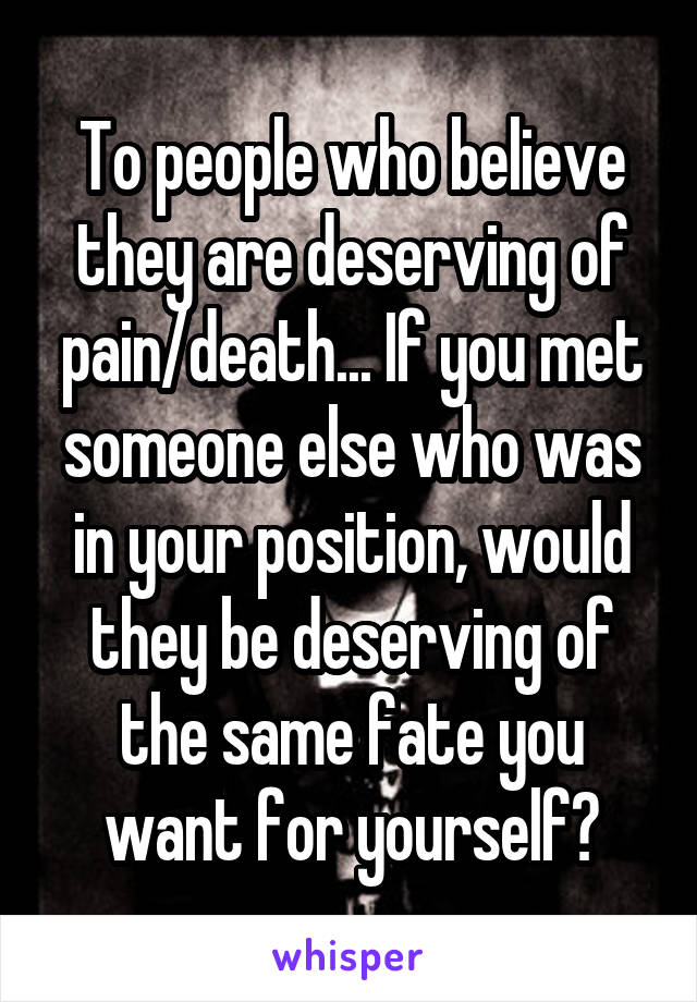 To people who believe they are deserving of pain/death... If you met someone else who was in your position, would they be deserving of the same fate you want for yourself?