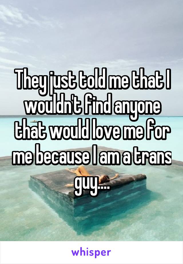 They just told me that I wouldn't find anyone that would love me for me because I am a trans guy....