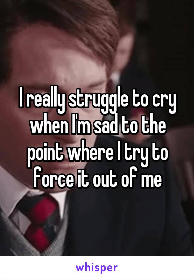 I really struggle to cry when I'm sad to the point where I try to force it out of me