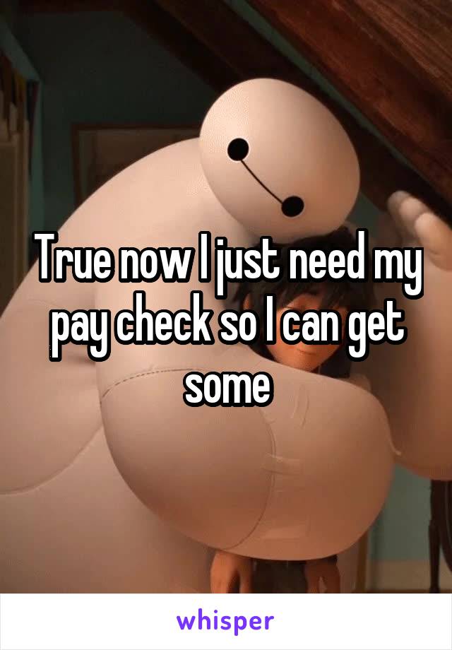 True now I just need my pay check so I can get some