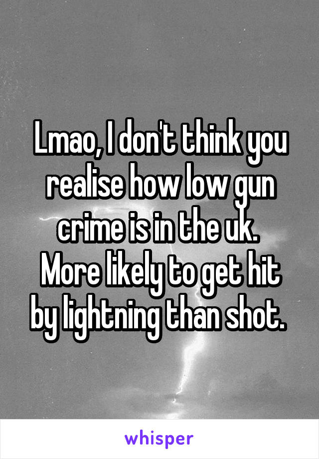 Lmao, I don't think you realise how low gun crime is in the uk. 
More likely to get hit by lightning than shot. 