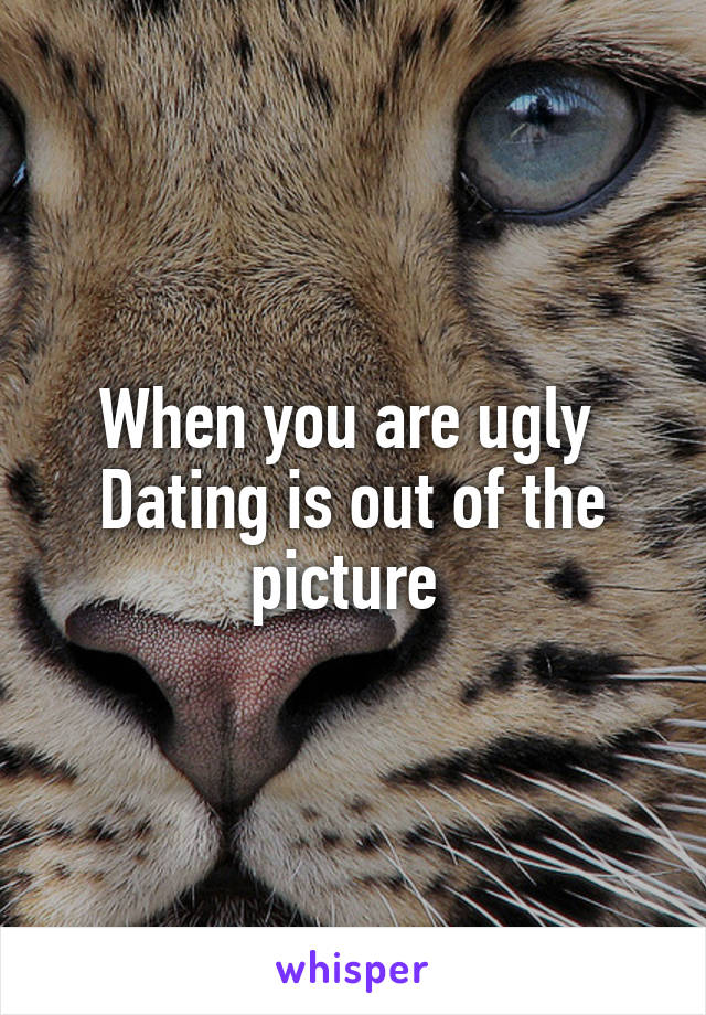 When you are ugly 
Dating is out of the picture 