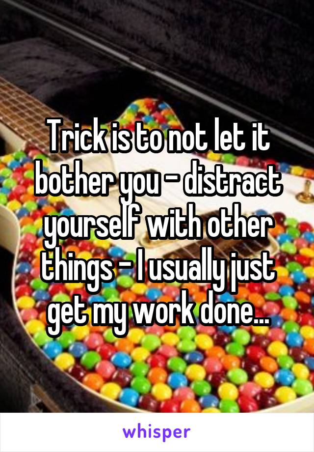 Trick is to not let it bother you - distract yourself with other things - I usually just get my work done...