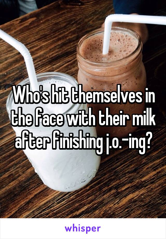 Who's hit themselves in the face with their milk after finishing j.o.-ing?