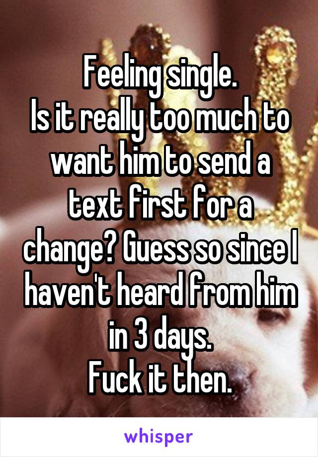 Feeling single.
Is it really too much to want him to send a text first for a change? Guess so since I haven't heard from him in 3 days.
Fuck it then.