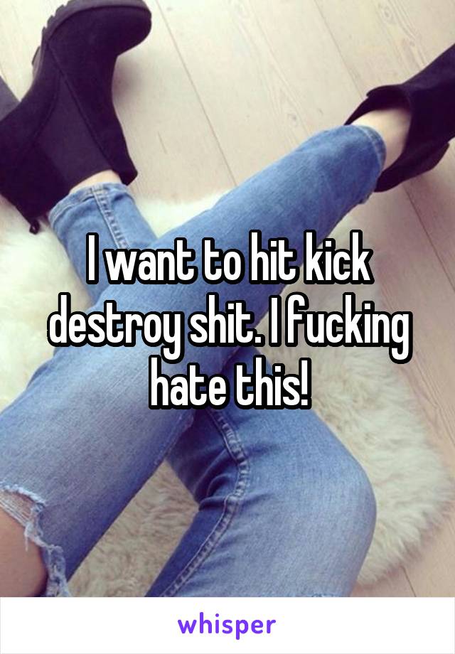 I want to hit kick destroy shit. I fucking hate this!