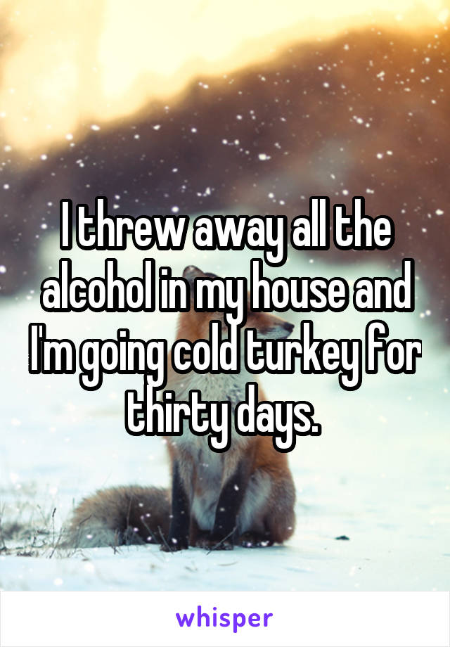 I threw away all the alcohol in my house and I'm going cold turkey for thirty days. 