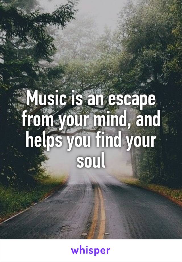 Music is an escape from your mind, and helps you find your soul