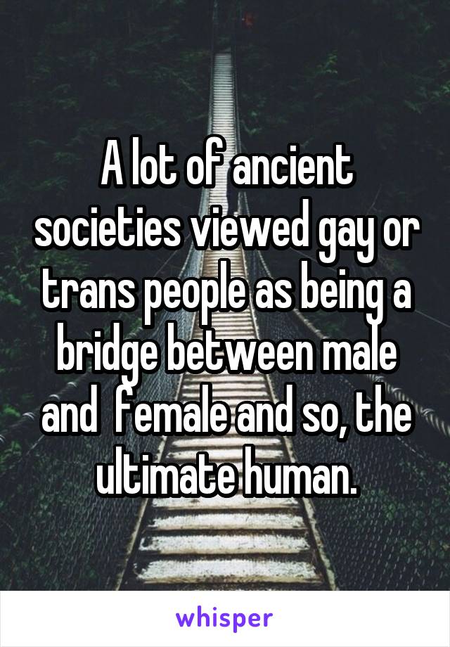 A lot of ancient societies viewed gay or trans people as being a bridge between male and  female and so, the ultimate human.