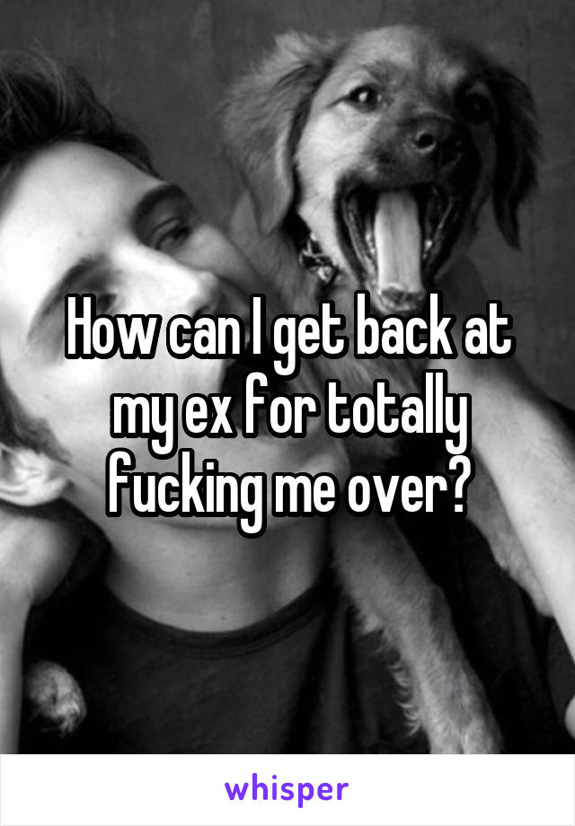 How can I get back at my ex for totally fucking me over?