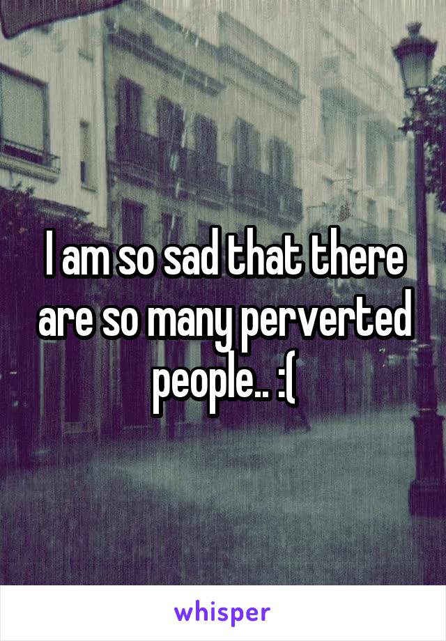 I am so sad that there are so many perverted people.. :(