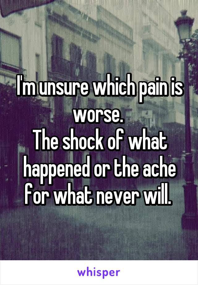 I'm unsure which pain is worse. 
The shock of what happened or the ache for what never will. 