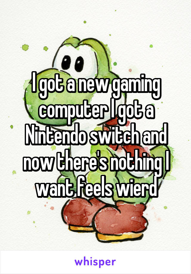 I got a new gaming computer I got a Nintendo switch and now there's nothing I want feels wierd