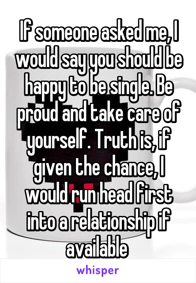 If someone asked me, I would say you should be happy to be single. Be proud and take care of yourself. Truth is, if given the chance, I would run head first into a relationship if available 