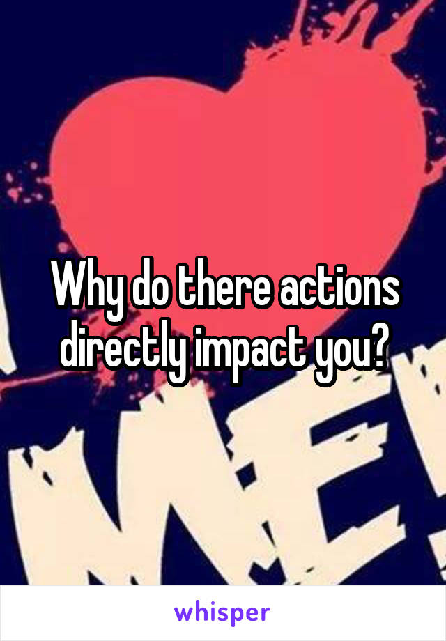 Why do there actions directly impact you?