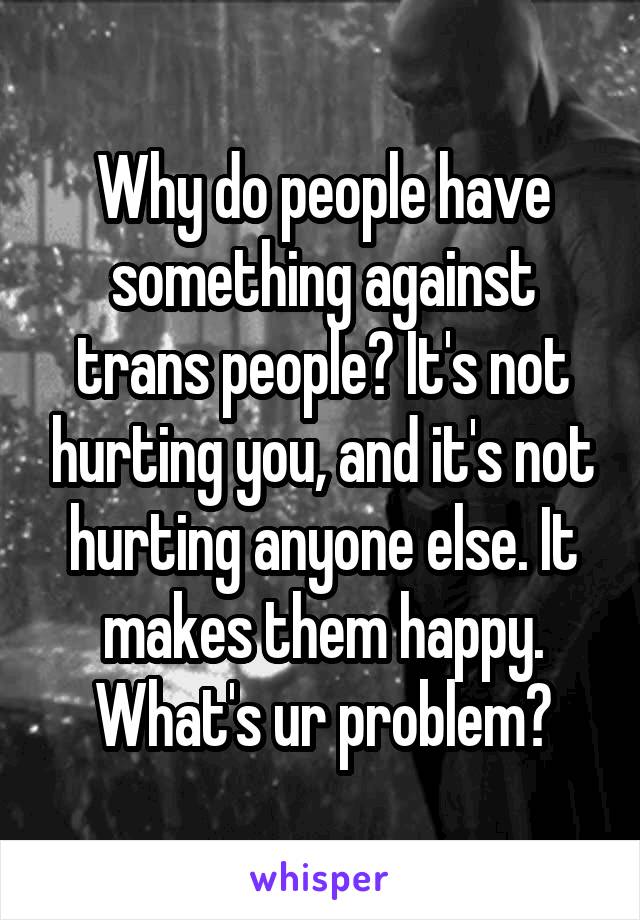 Why do people have something against trans people? It's not hurting you, and it's not hurting anyone else. It makes them happy. What's ur problem?