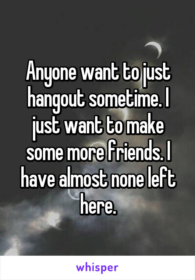 Anyone want to just hangout sometime. I just want to make some more friends. I have almost none left here.