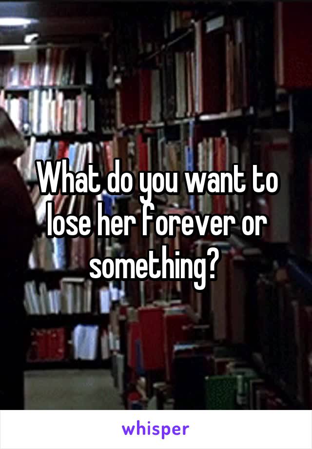 What do you want to lose her forever or something? 