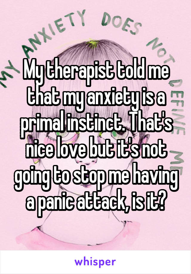 My therapist told me that my anxiety is a primal instinct. That's nice love but it's not going to stop me having a panic attack, is it?