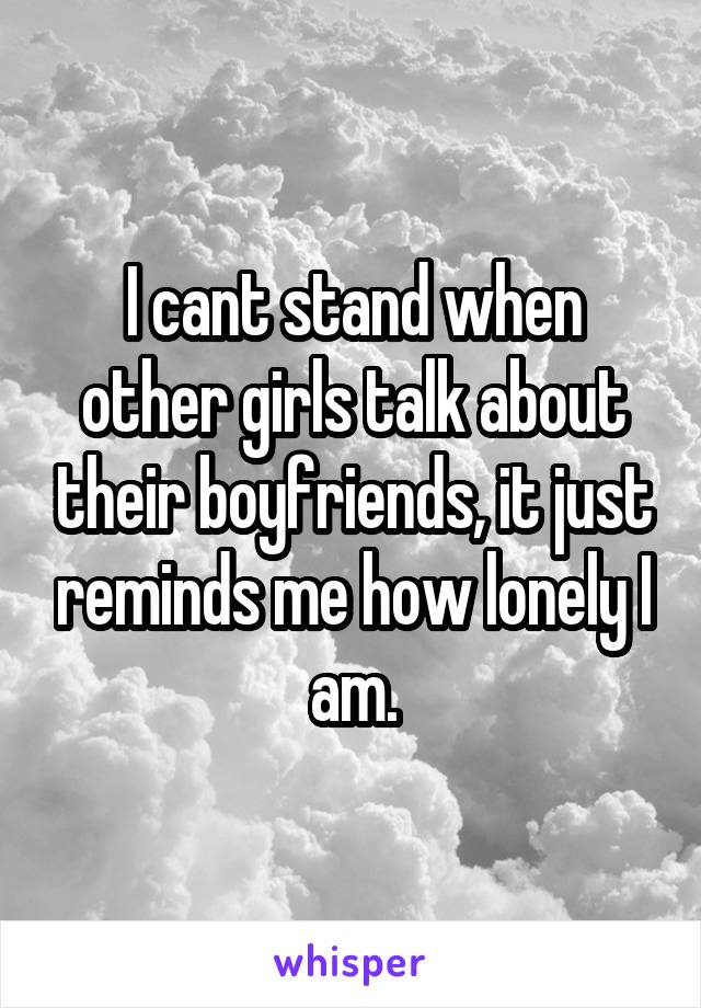 I cant stand when other girls talk about their boyfriends, it just reminds me how lonely I am.