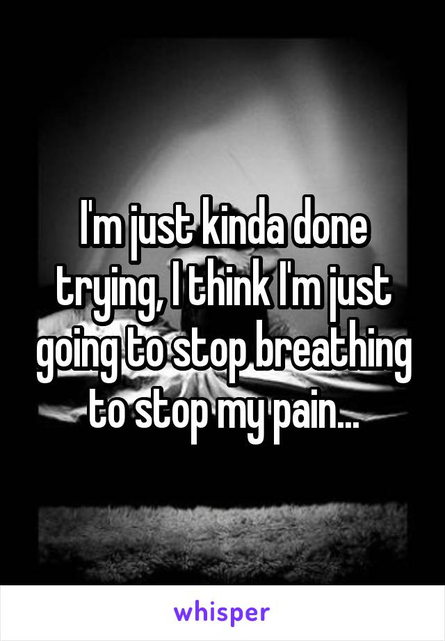 I'm just kinda done trying, I think I'm just going to stop breathing to stop my pain...