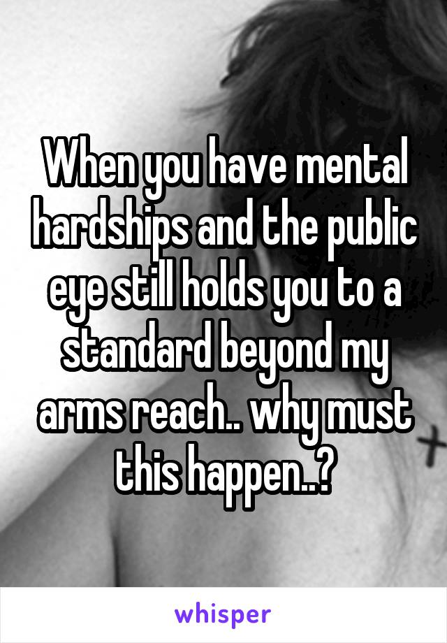 When you have mental hardships and the public eye still holds you to a standard beyond my arms reach.. why must this happen..?