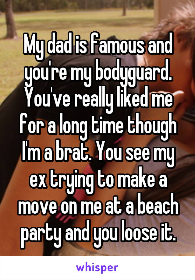 My dad is famous and you're my bodyguard. You've really liked me for a long time though I'm a brat. You see my ex trying to make a move on me at a beach party and you loose it.