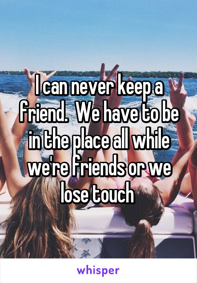 I can never keep a friend.  We have to be in the place all while we're friends or we lose touch 