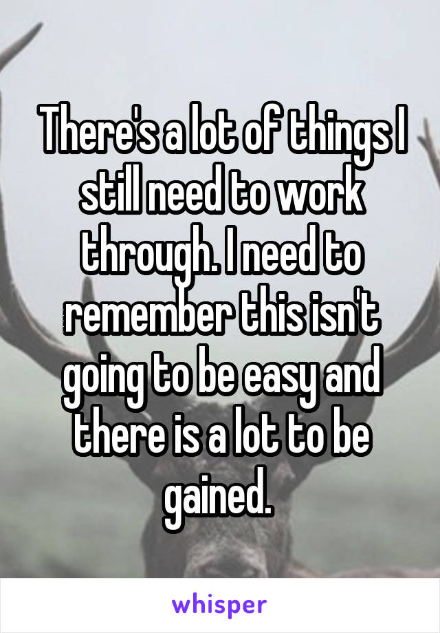 There's a lot of things I still need to work through. I need to remember this isn't going to be easy and there is a lot to be gained. 