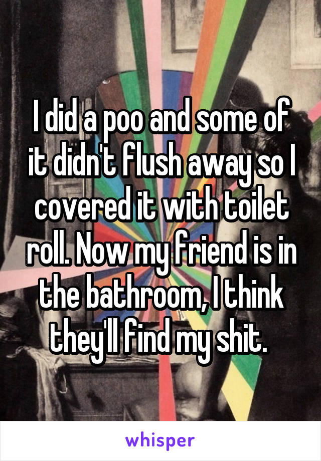 I did a poo and some of it didn't flush away so I covered it with toilet roll. Now my friend is in the bathroom, I think they'll find my shit. 