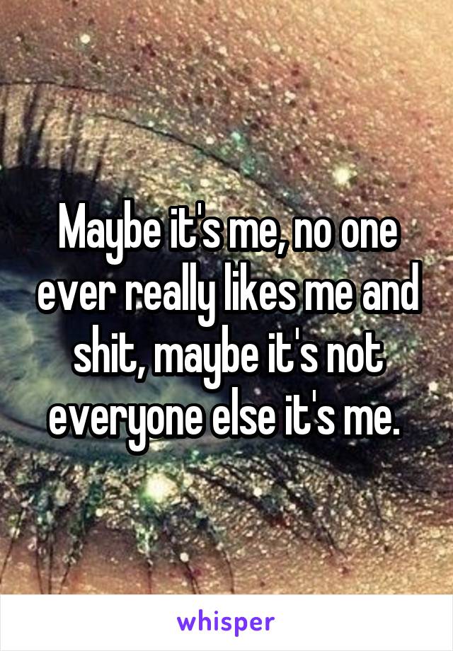 Maybe it's me, no one ever really likes me and shit, maybe it's not everyone else it's me. 