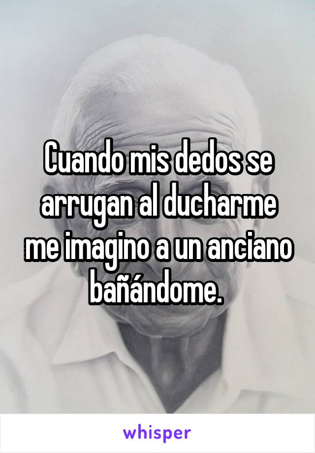 Cuando mis dedos se arrugan al ducharme me imagino a un anciano bañándome. 