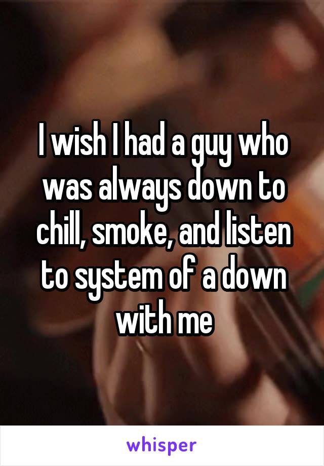 I wish I had a guy who was always down to chill, smoke, and listen to system of a down with me