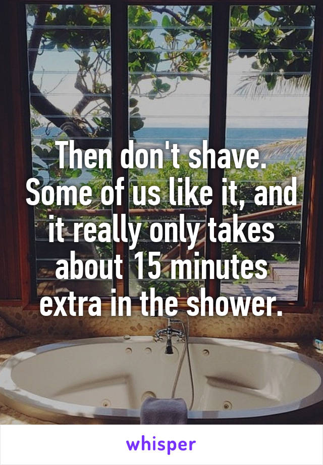 Then don't shave. Some of us like it, and it really only takes about 15 minutes extra in the shower.