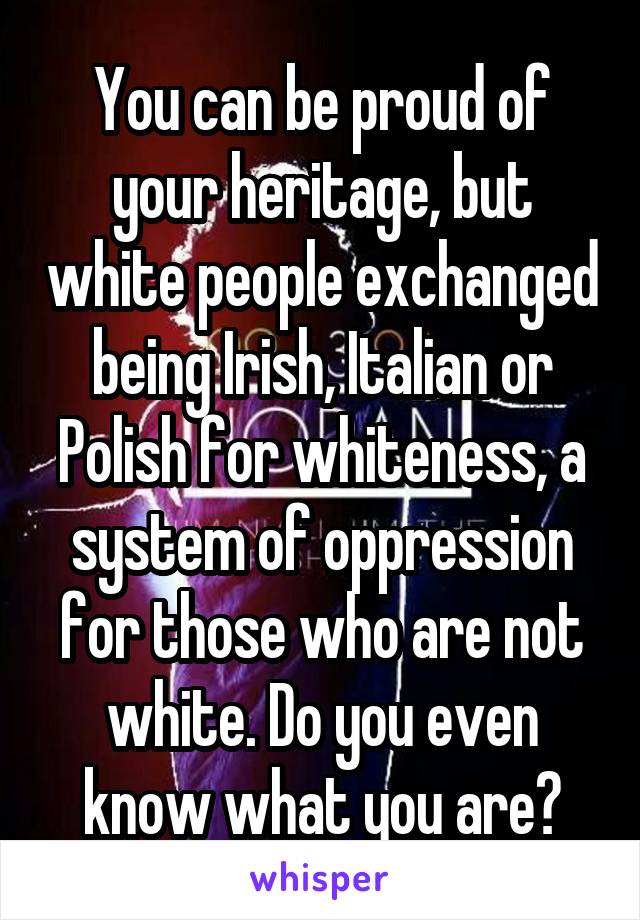 You can be proud of your heritage, but white people exchanged being Irish, Italian or Polish for whiteness, a system of oppression for those who are not white. Do you even know what you are?