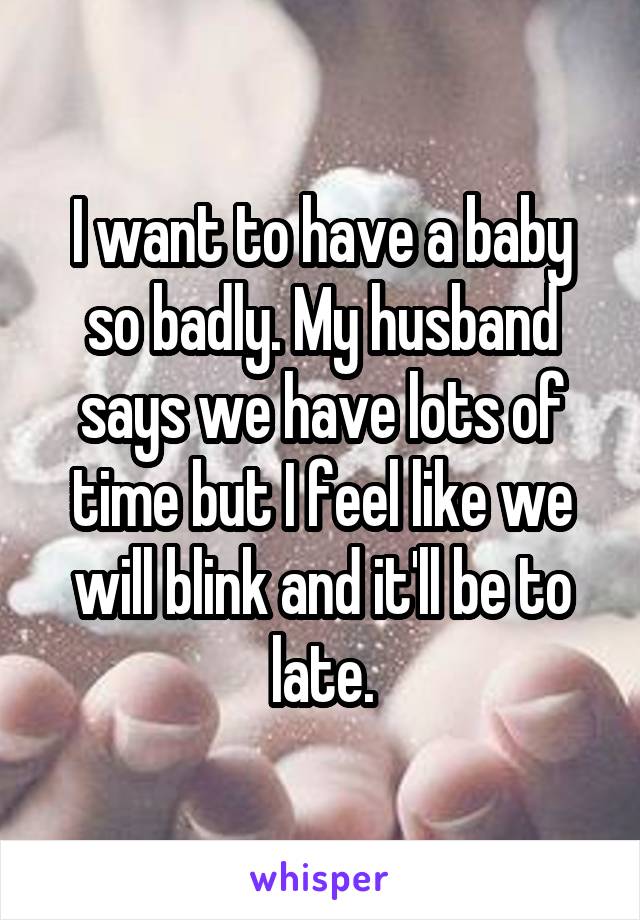 I want to have a baby so badly. My husband says we have lots of time but I feel like we will blink and it'll be to late.