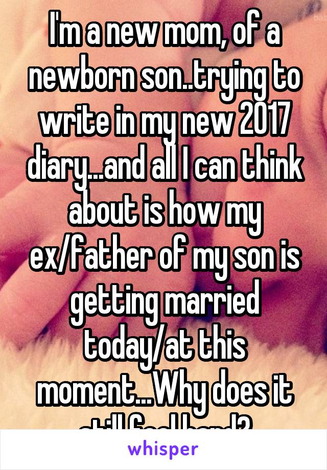 I'm a new mom, of a newborn son..trying to write in my new 2017 diary...and all I can think about is how my ex/father of my son is getting married today/at this moment...Why does it still feel hard?