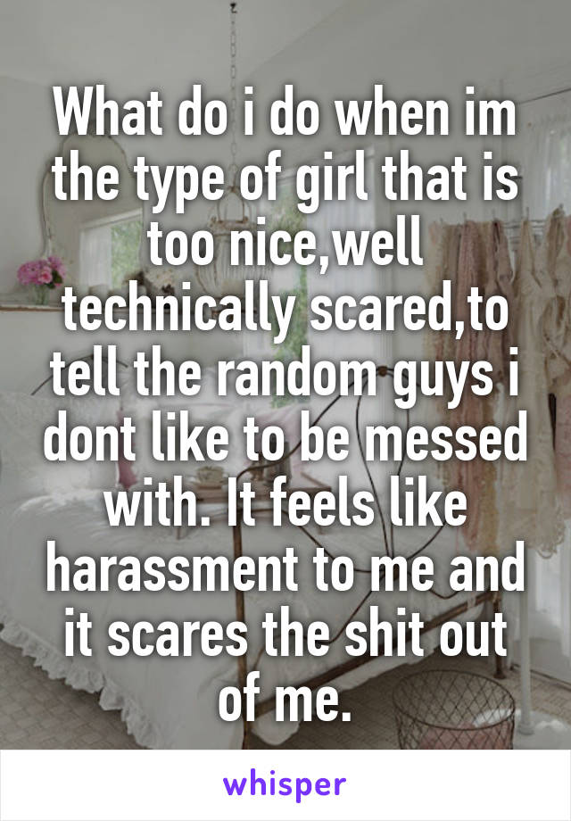 What do i do when im the type of girl that is too nice,well technically scared,to tell the random guys i dont like to be messed with. It feels like harassment to me and it scares the shit out of me.