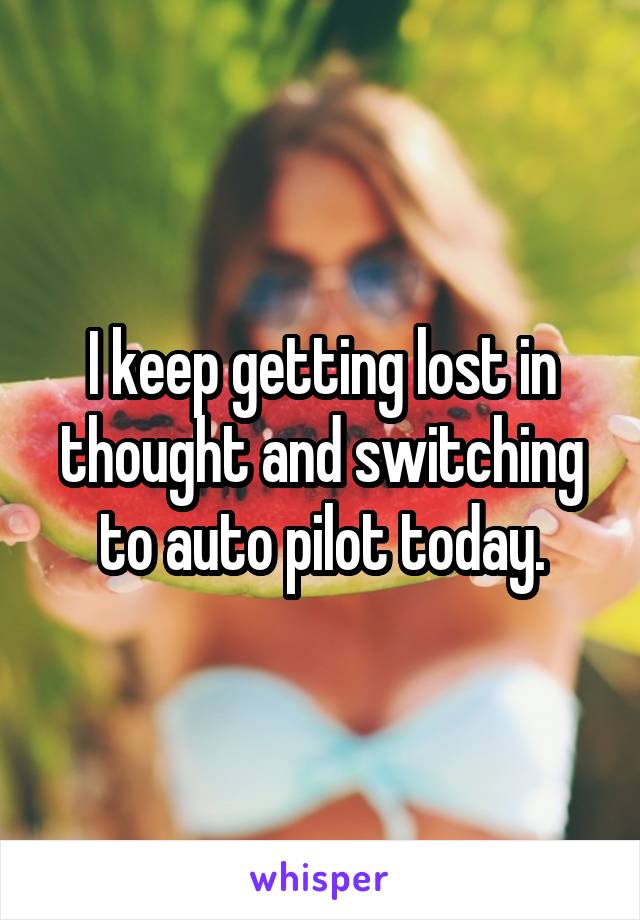 I keep getting lost in thought and switching to auto pilot today.