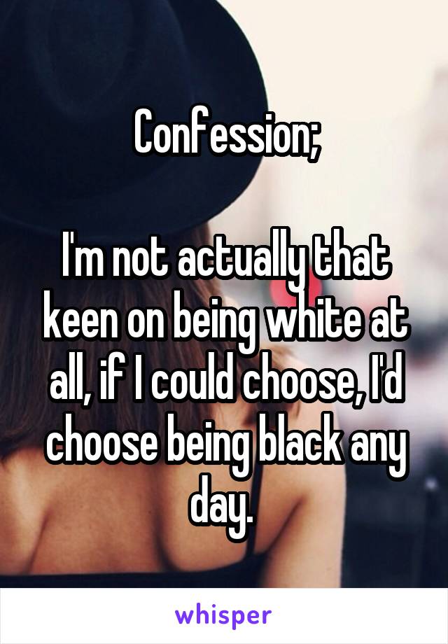 Confession;

I'm not actually that keen on being white at all, if I could choose, I'd choose being black any day. 