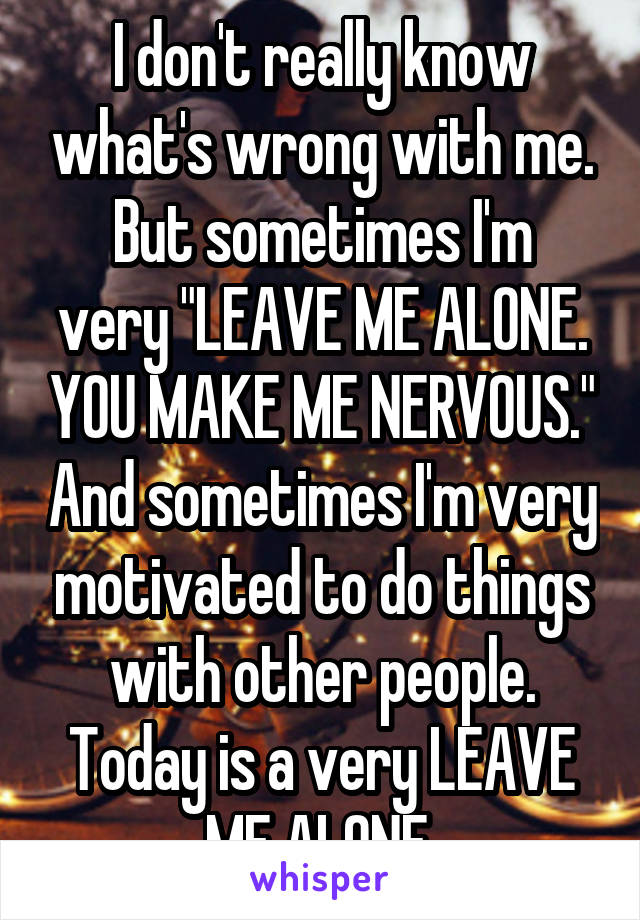 I don't really know what's wrong with me.
But sometimes I'm very "LEAVE ME ALONE. YOU MAKE ME NERVOUS." And sometimes I'm very motivated to do things with other people. Today is a very LEAVE ME ALONE,