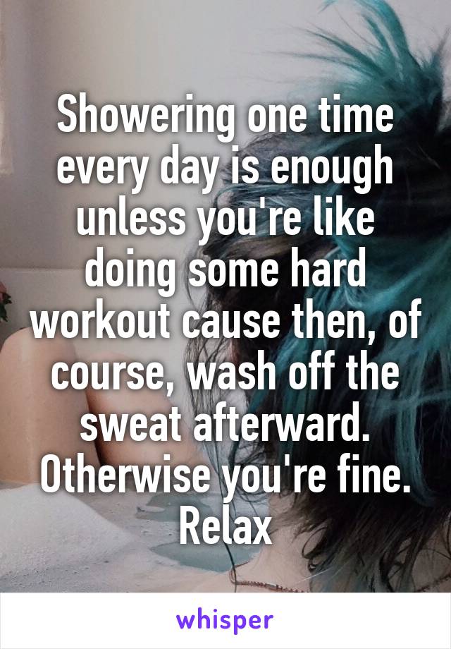 Showering one time every day is enough unless you're like doing some hard workout cause then, of course, wash off the sweat afterward. Otherwise you're fine. Relax